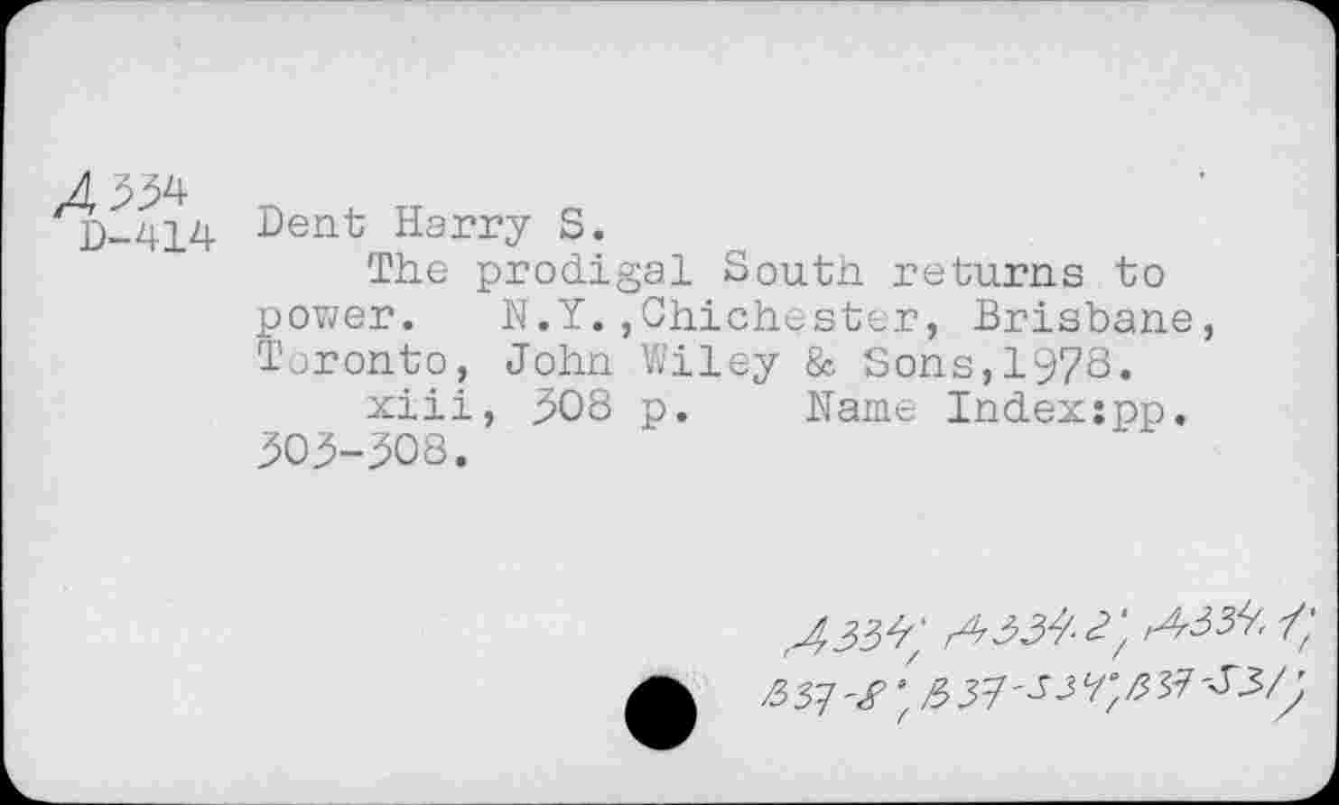 ﻿A^
D-414
Dent Harry S.
The prodigal South returns to power. N.Y.,Chichester, Brisbane, Toronto, John Wiley & Sons,1978.
xiii, .508 p. Name Index:pp. 303-308.
A 33^ A 334- 3\	\
351'g A